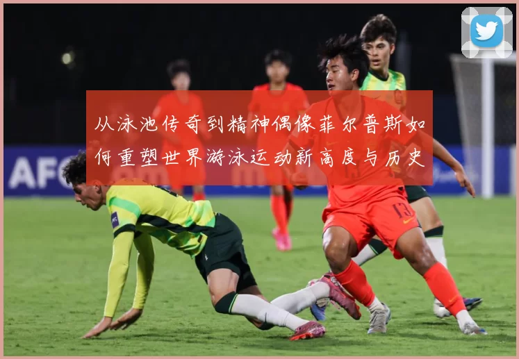 从泳池传奇到精神偶像菲尔普斯如何重塑世界游泳运动新高度与历史